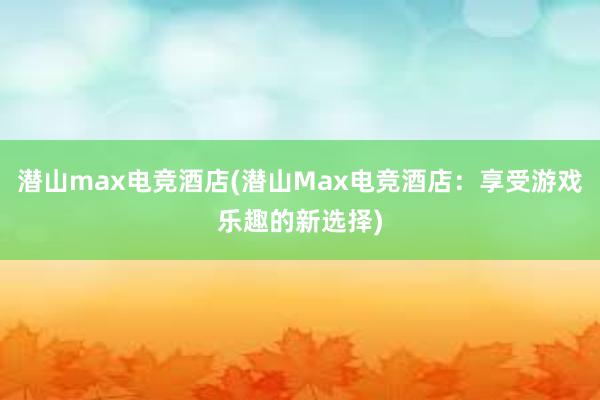 潜山max电竞酒店(潜山Max电竞酒店：享受游戏乐趣的新选择)