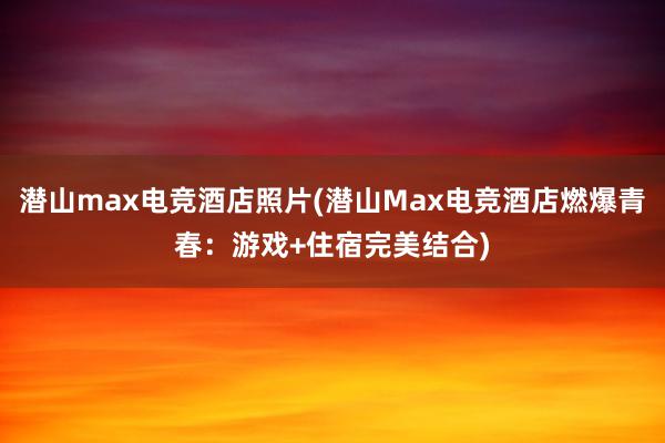 潜山max电竞酒店照片(潜山Max电竞酒店燃爆青春：游戏+住宿完美结合)