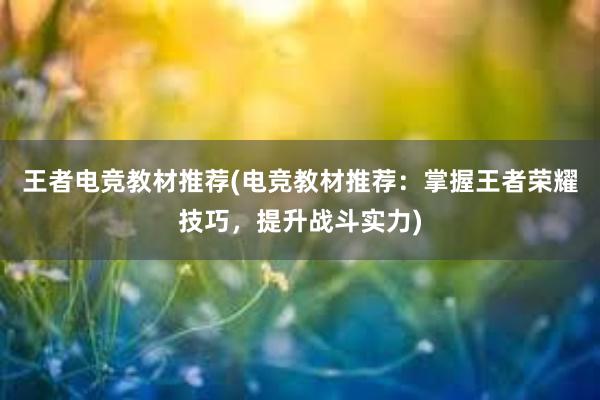 王者电竞教材推荐(电竞教材推荐：掌握王者荣耀技巧，提升战斗实力)