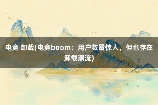 电竞 卸载(电竞boom：用户数量惊人，但也存在卸载潮流)