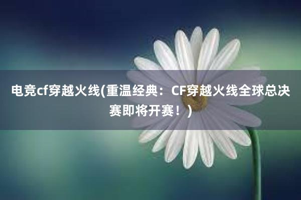 电竞cf穿越火线(重温经典：CF穿越火线全球总决赛即将开赛！)