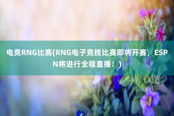 电竞RNG比赛(RNG电子竞技比赛即将开赛，ESPN将进行全程直播！)