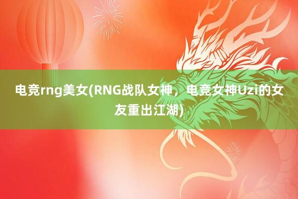 电竞rng美女(RNG战队女神，电竞女神Uzi的女友重出江湖)