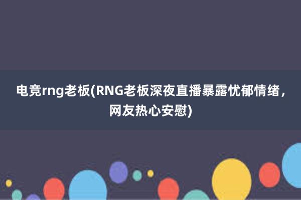 电竞rng老板(RNG老板深夜直播暴露忧郁情绪，网友热心安慰)