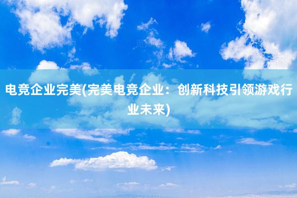 电竞企业完美(完美电竞企业：创新科技引领游戏行业未来)