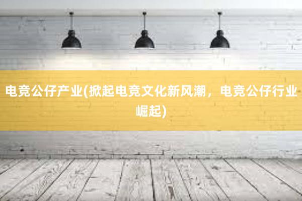 电竞公仔产业(掀起电竞文化新风潮，电竞公仔行业崛起)