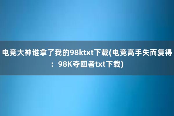 电竞大神谁拿了我的98ktxt下载(电竞高手失而复得：98K夺回者txt下载)