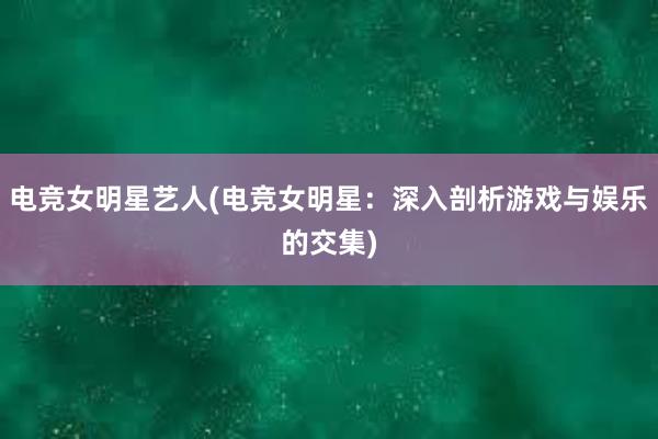 电竞女明星艺人(电竞女明星：深入剖析游戏与娱乐的交集)