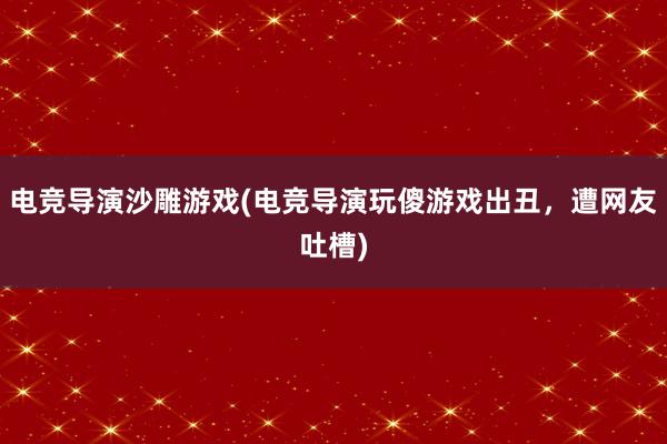 电竞导演沙雕游戏(电竞导演玩傻游戏出丑，遭网友吐槽)