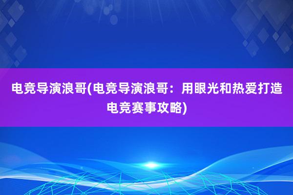 电竞导演浪哥(电竞导演浪哥：用眼光和热爱打造电竞赛事攻略)