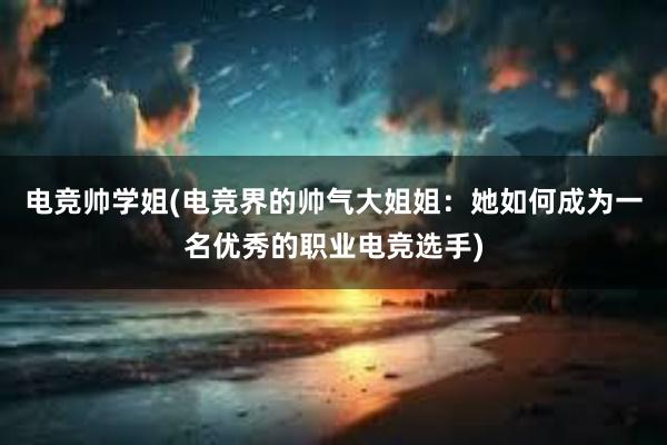 电竞帅学姐(电竞界的帅气大姐姐：她如何成为一名优秀的职业电竞选手)