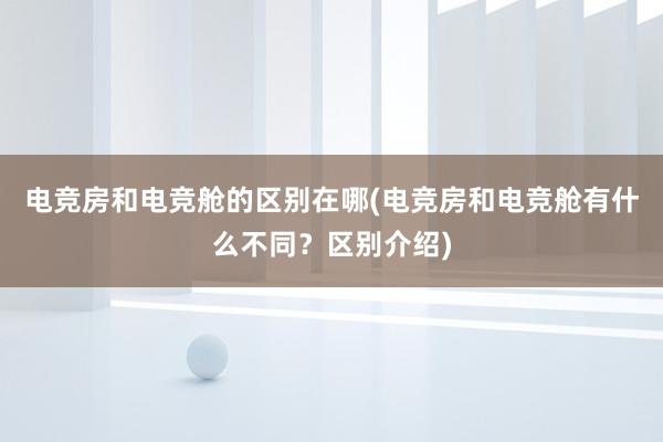 电竞房和电竞舱的区别在哪(电竞房和电竞舱有什么不同？区别介绍)