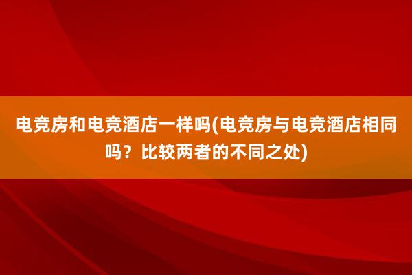 电竞房和电竞酒店一样吗(电竞房与电竞酒店相同吗？比较两者的不同之处)