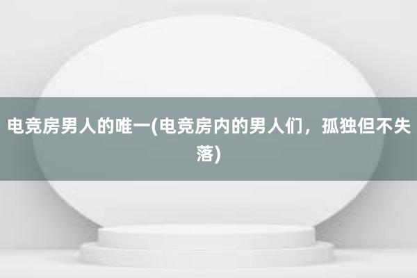 电竞房男人的唯一(电竞房内的男人们，孤独但不失落)