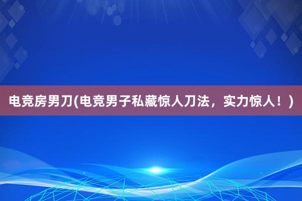 电竞房男刀(电竞男子私藏惊人刀法，实力惊人！)