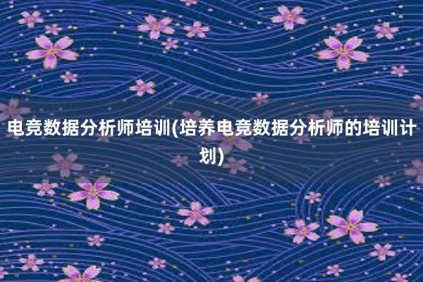 电竞数据分析师培训(培养电竞数据分析师的培训计划)