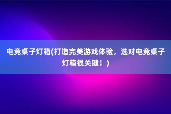 电竞桌子灯箱(打造完美游戏体验，选对电竞桌子灯箱很关键！)