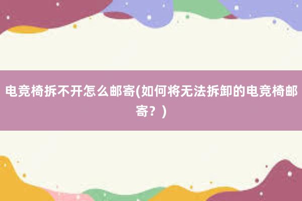 电竞椅拆不开怎么邮寄(如何将无法拆卸的电竞椅邮寄？)