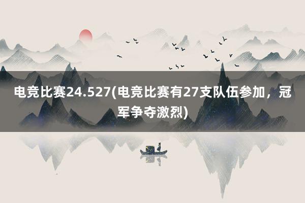 电竞比赛24.527(电竞比赛有27支队伍参加，冠军争夺激烈)