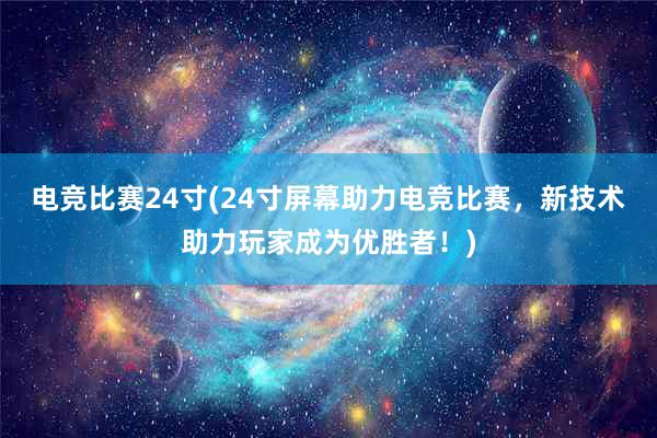 电竞比赛24寸(24寸屏幕助力电竞比赛，新技术助力玩家成为优胜者！)