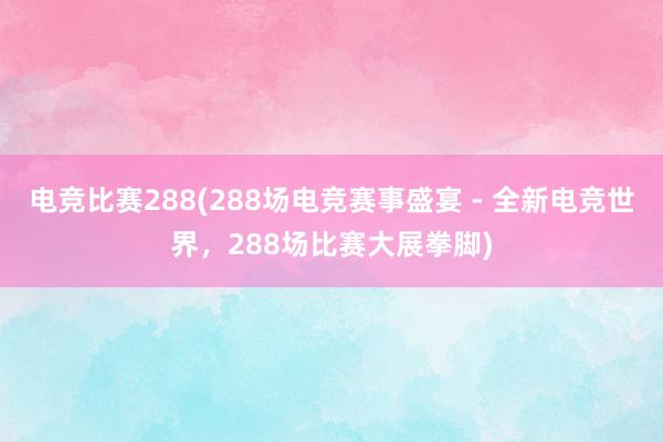 电竞比赛288(288场电竞赛事盛宴 - 全新电竞世界，288场比赛大展拳脚)