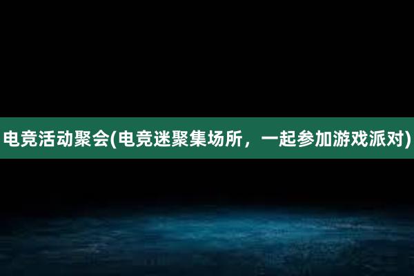 电竞活动聚会(电竞迷聚集场所，一起参加游戏派对)