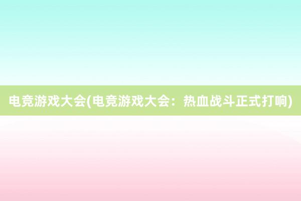 电竞游戏大会(电竞游戏大会：热血战斗正式打响)