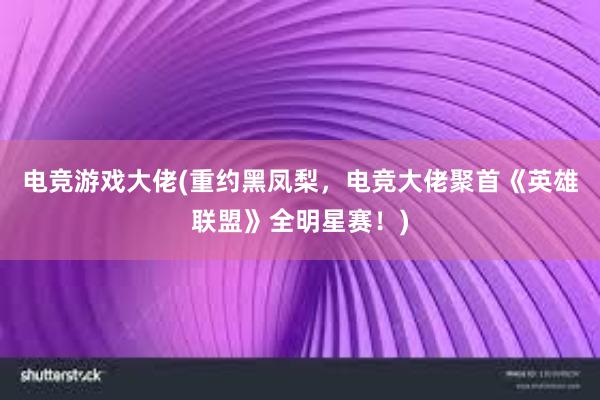 电竞游戏大佬(重约黑凤梨，电竞大佬聚首《英雄联盟》全明星赛！)