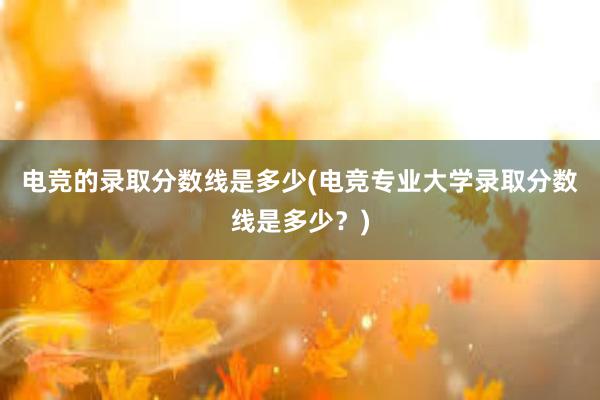 电竞的录取分数线是多少(电竞专业大学录取分数线是多少？)