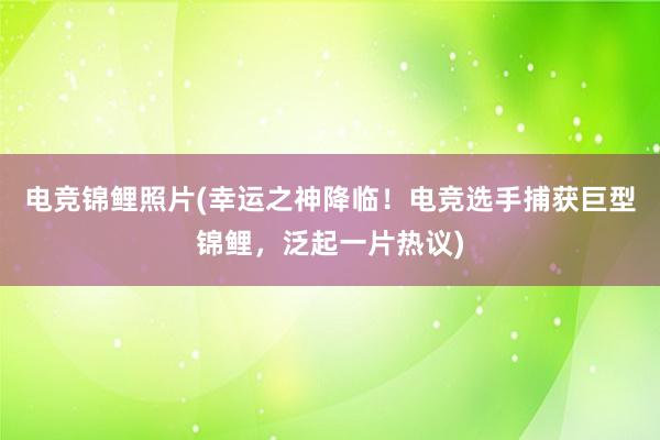 电竞锦鲤照片(幸运之神降临！电竞选手捕获巨型锦鲤，泛起一片热议)