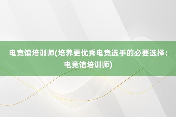 电竞馆培训师(培养更优秀电竞选手的必要选择：电竞馆培训师)