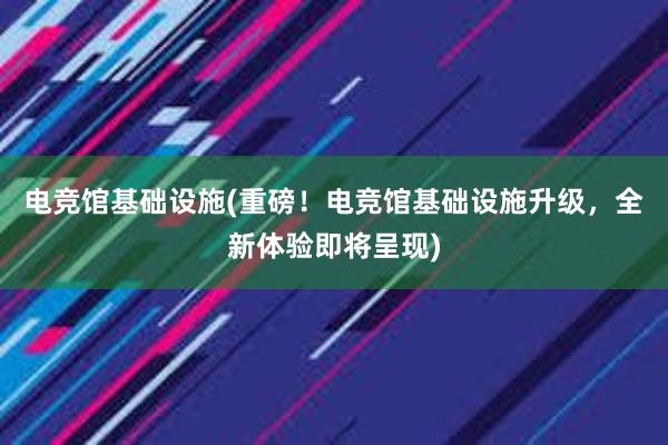 电竞馆基础设施(重磅！电竞馆基础设施升级，全新体验即将呈现)