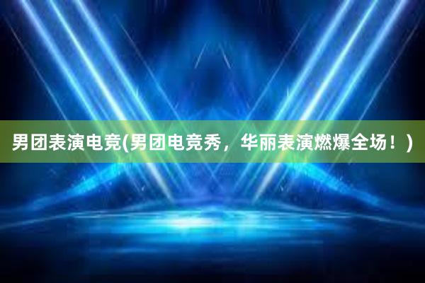 男团表演电竞(男团电竞秀，华丽表演燃爆全场！)