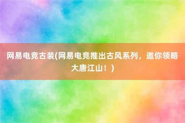 网易电竞古装(网易电竞推出古风系列，邀你领略大唐江山！)