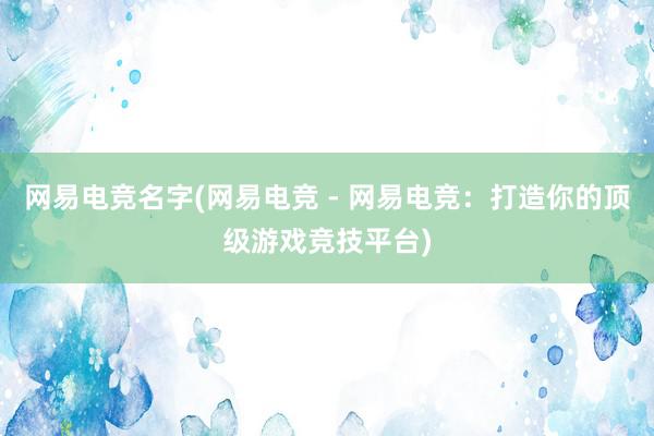 网易电竞名字(网易电竞 - 网易电竞：打造你的顶级游戏竞技平台)