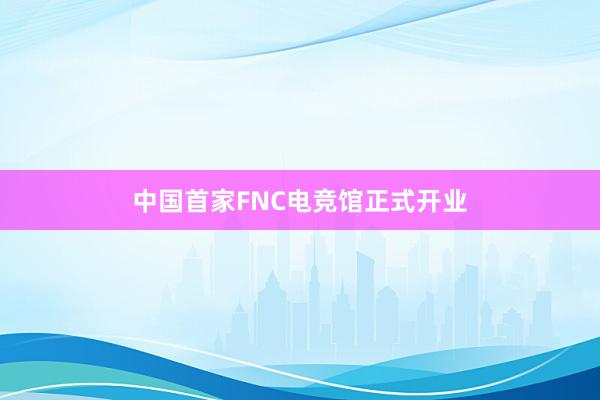 中国首家FNC电竞馆正式开业