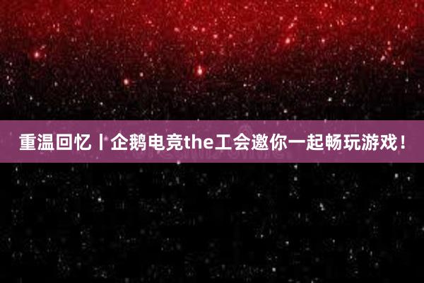 重温回忆丨企鹅电竞the工会邀你一起畅玩游戏！