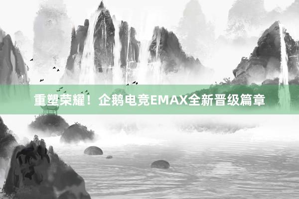 重塑荣耀！企鹅电竞EMAX全新晋级篇章