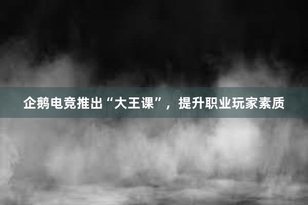 企鹅电竞推出“大王课”，提升职业玩家素质