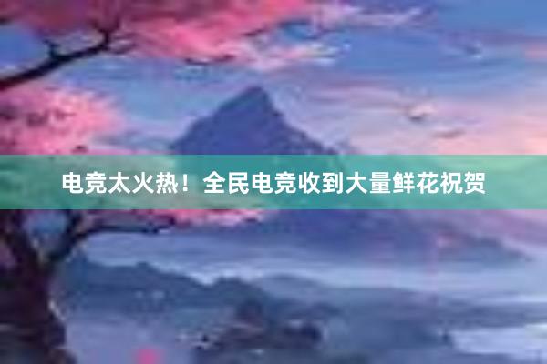 电竞太火热！全民电竞收到大量鲜花祝贺