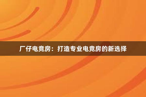 厂仔电竞房：打造专业电竞房的新选择