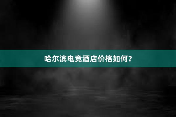 哈尔滨电竞酒店价格如何？