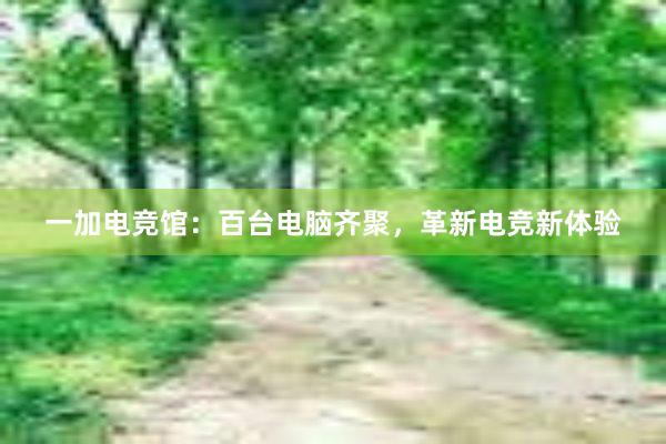 一加电竞馆：百台电脑齐聚，革新电竞新体验