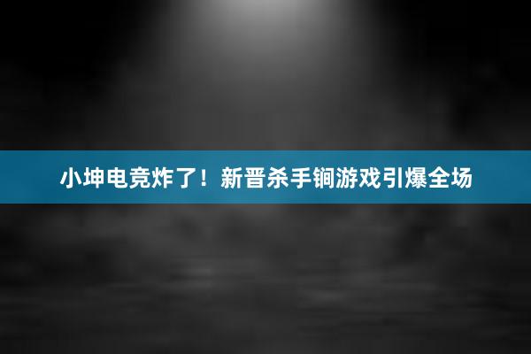 小坤电竞炸了！新晋杀手锏游戏引爆全场