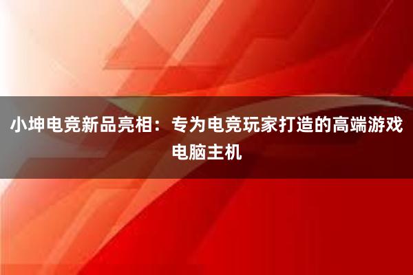 小坤电竞新品亮相：专为电竞玩家打造的高端游戏电脑主机