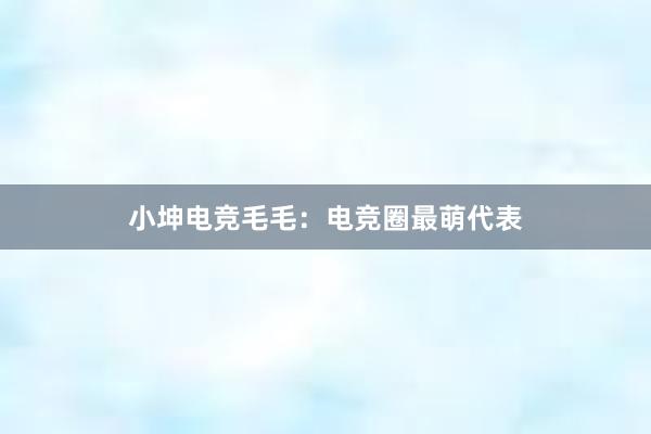 小坤电竞毛毛：电竞圈最萌代表