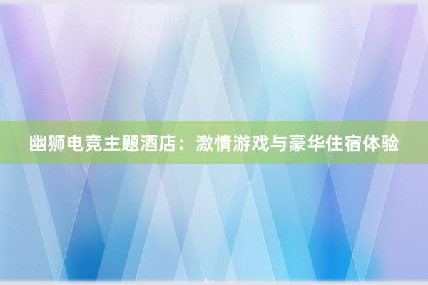 幽狮电竞主题酒店：激情游戏与豪华住宿体验