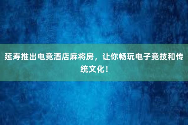 延寿推出电竞酒店麻将房，让你畅玩电子竞技和传统文化！