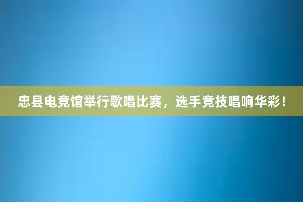 忠县电竞馆举行歌唱比赛，选手竞技唱响华彩！