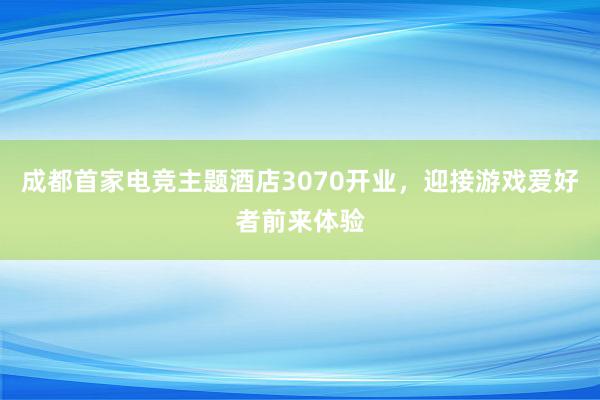 成都首家电竞主题酒店3070开业，迎接游戏爱好者前来体验